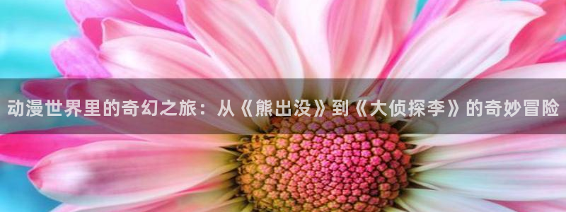 樱花动漫在线看看：动漫世界里的奇幻之旅：从《熊出没》到《大侦探李》的奇妙冒险