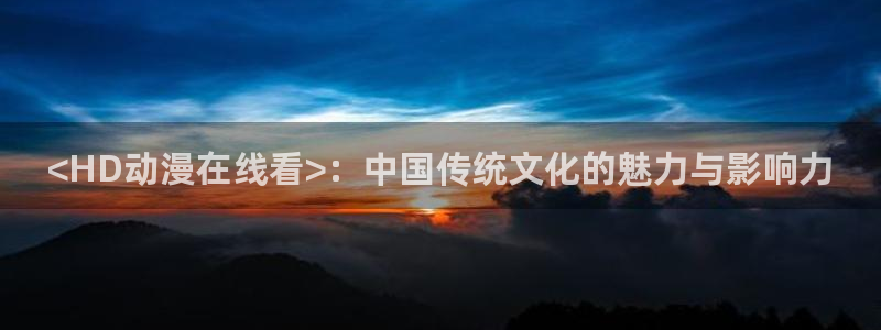 神马影院樱花动漫：<HD动漫在线看>：中国传统文化的魅力与影响力