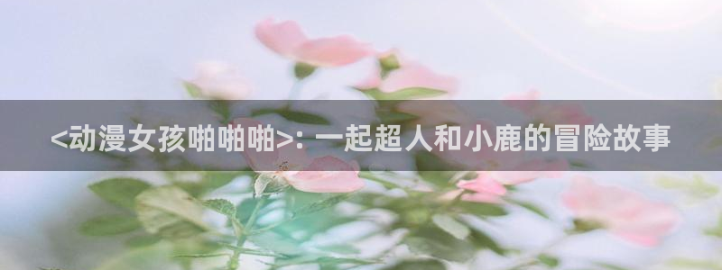 樱花动漫有app么：<动漫女孩啪啪啪>: 一起超人和小鹿的冒险故事