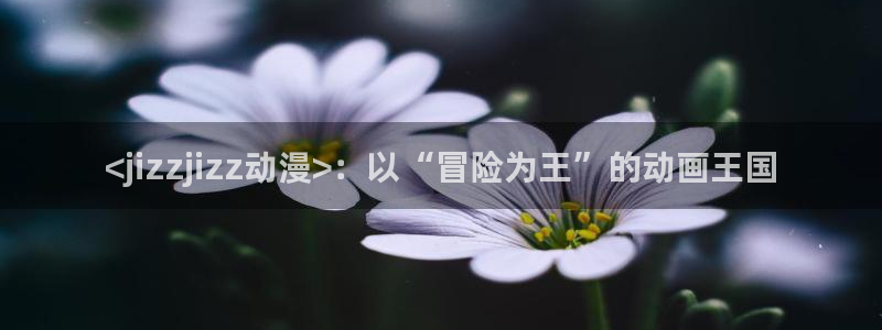 樱花动漫网页官网：<jizzjizz动漫>：以“冒险为王”的动画王国
